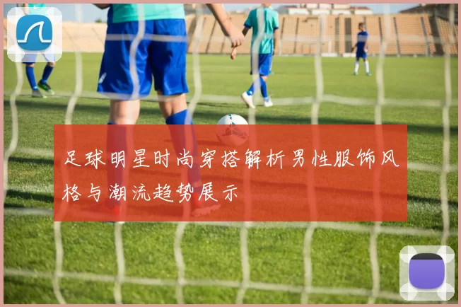 足球明星时尚穿搭解析男性服饰风格与潮流趋势展示