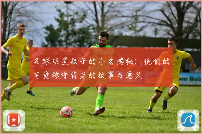 足球明星孩子的小名揭秘：他们的可爱称呼背后的故事与意义