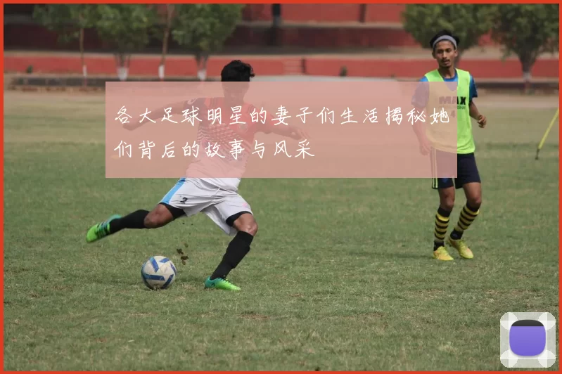 各大足球明星的妻子们生活揭秘她们背后的故事与风采