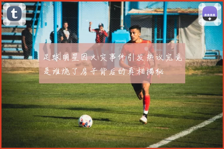 足球明星因火灾事件引发热议究竟是谁烧了房子背后的真相揭秘