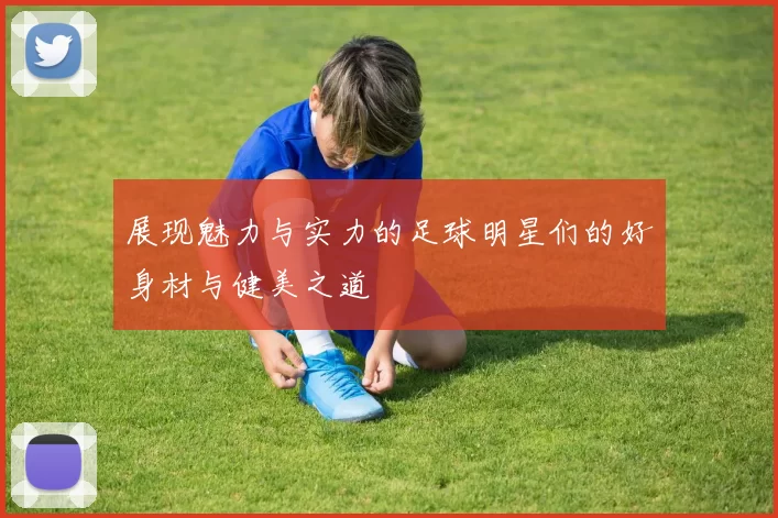 展现魅力与实力的足球明星们的好身材与健美之道