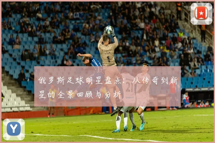 俄罗斯足球明星盘点：从传奇到新星的全景回顾与分析