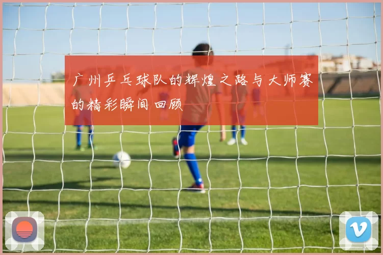 广州乒乓球队的辉煌之路与大师赛的精彩瞬间回顾