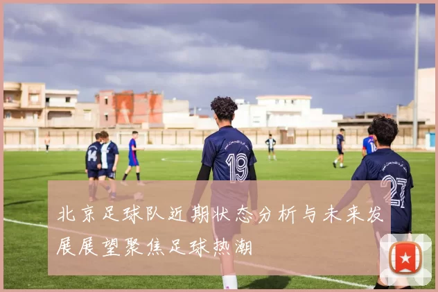 北京足球队近期状态分析与未来发展展望聚焦足球热潮