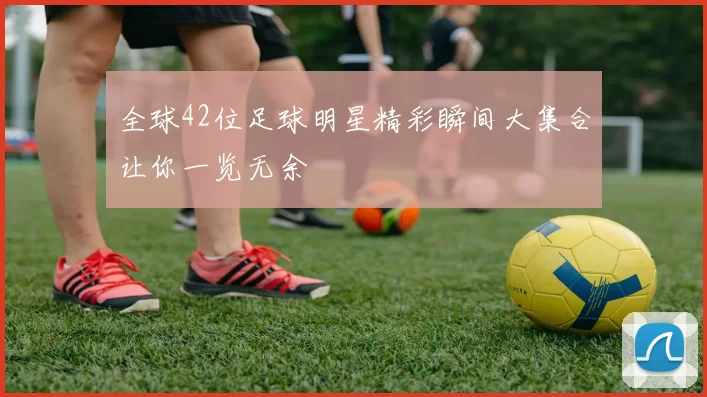 全球42位足球明星精彩瞬间大集合让你一览无余