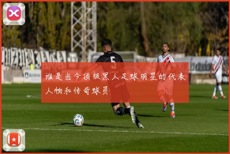 谁是当今顶级黑人足球明星的代表人物和传奇球员
