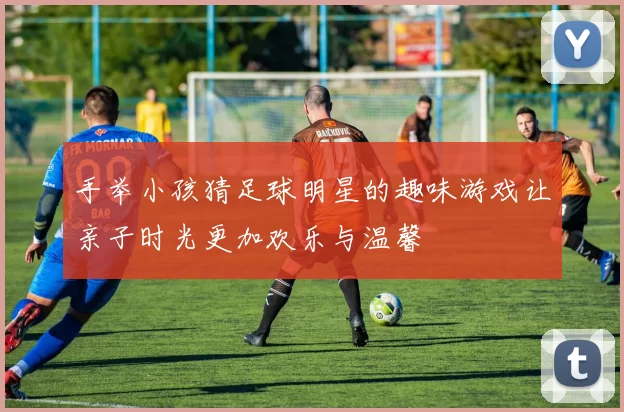 手举小孩猜足球明星的趣味游戏让亲子时光更加欢乐与温馨