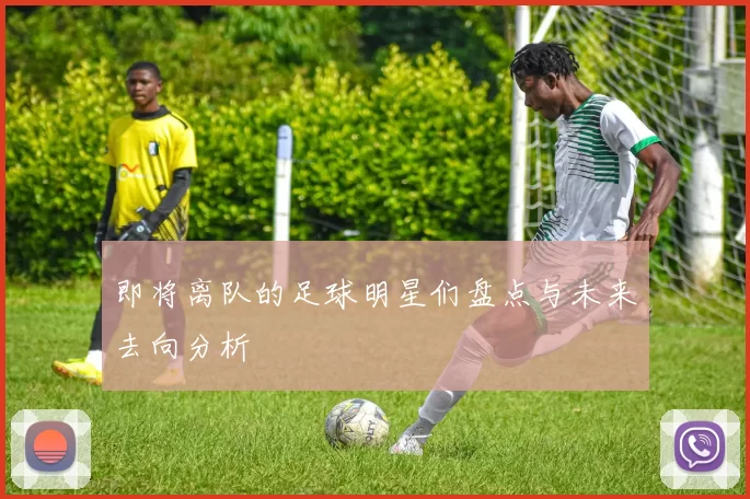 即将离队的足球明星们盘点与未来去向分析