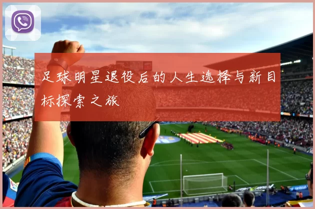 足球明星退役后的人生选择与新目标探索之旅