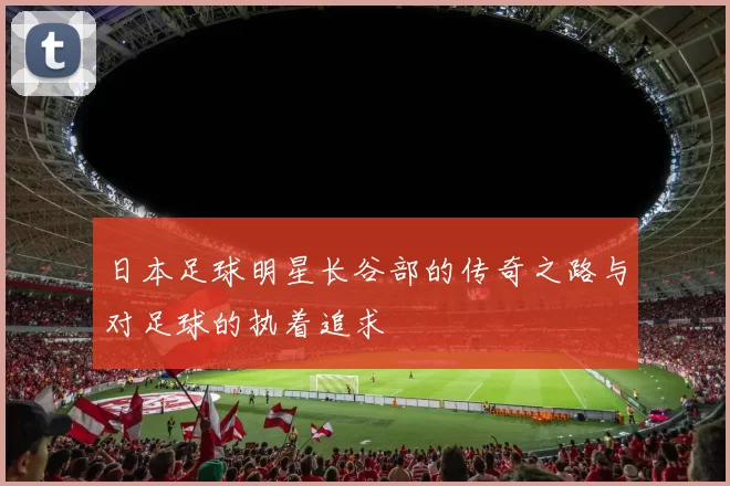 日本足球明星长谷部的传奇之路与对足球的执着追求