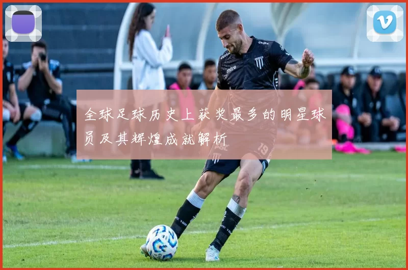全球足球历史上获奖最多的明星球员及其辉煌成就解析