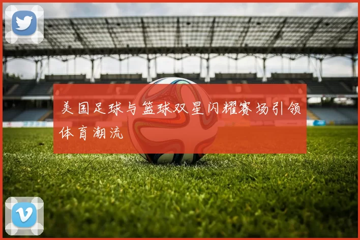 美国足球与篮球双星闪耀赛场引领体育潮流