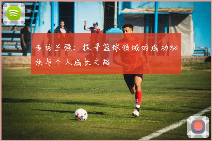 专访王强：探寻篮球领域的成功秘诀与个人成长之路