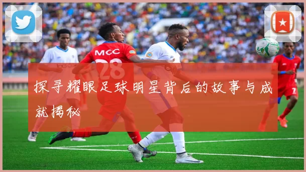 探寻耀眼足球明星背后的故事与成就揭秘