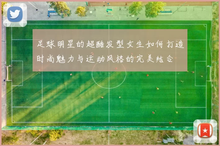 足球明星的超酷发型女生如何打造时尚魅力与运动风格的完美结合
