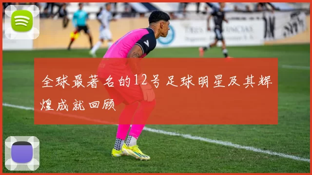 全球最著名的12号足球明星及其辉煌成就回顾