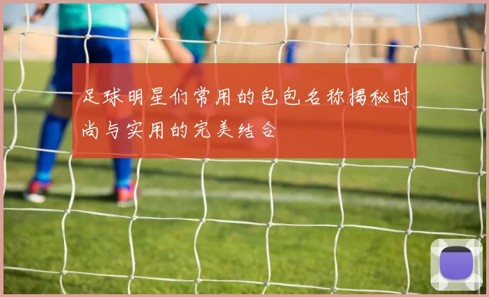 足球明星们常用的包包名称揭秘时尚与实用的完美结合