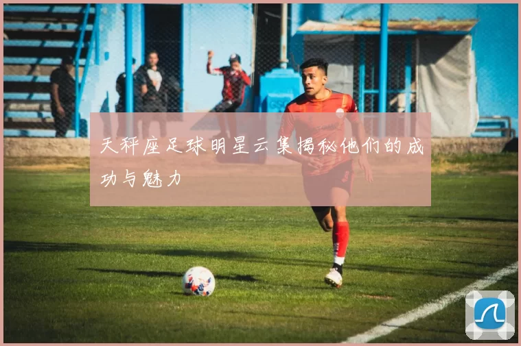 天秤座足球明星云集揭秘他们的成功与魅力