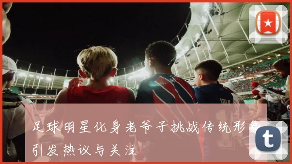足球明星化身老爷子挑战传统形象引发热议与关注