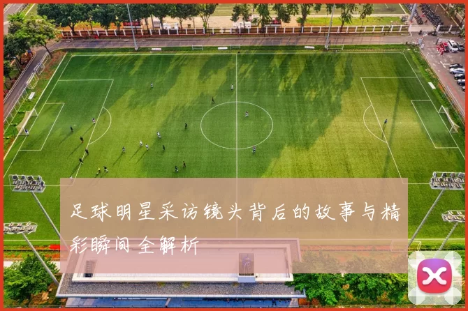 足球明星采访镜头背后的故事与精彩瞬间全解析
