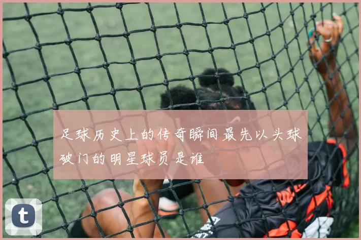 足球历史上的传奇瞬间最先以头球破门的明星球员是谁