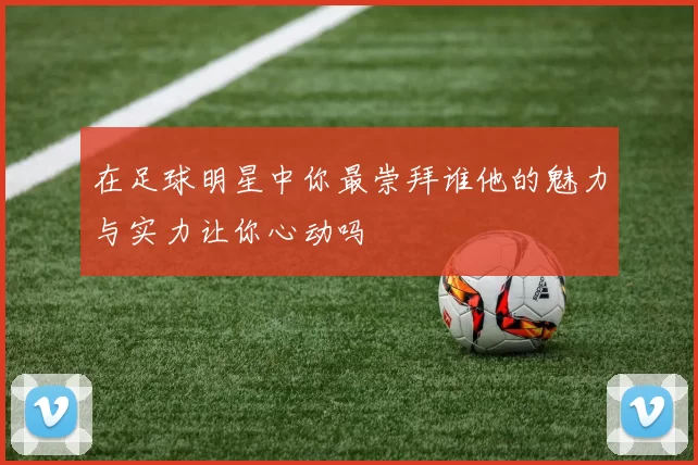 在足球明星中你最崇拜谁他的魅力与实力让你心动吗