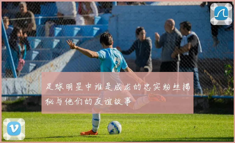 足球明星中谁是成龙的忠实粉丝揭秘与他们的友谊故事