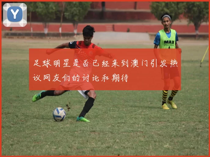 足球明星是否已经来到澳门引发热议网友们的讨论和期待