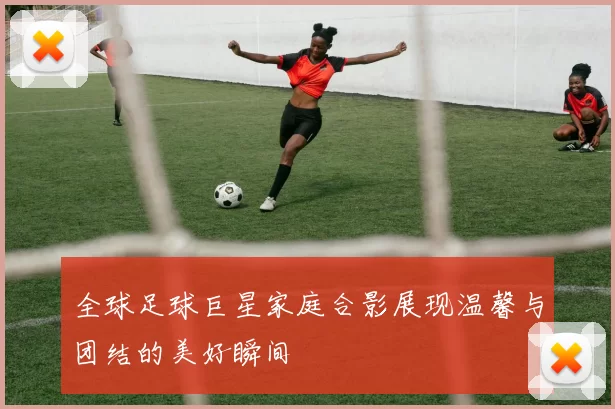 全球足球巨星家庭合影展现温馨与团结的美好瞬间