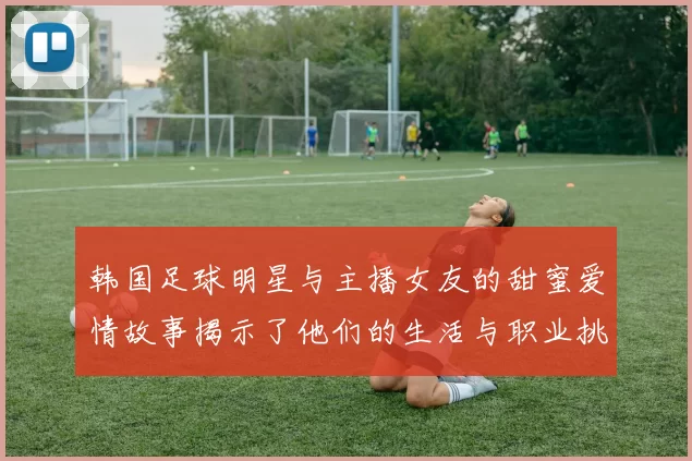 韩国足球明星与主播女友的甜蜜爱情故事揭示了他们的生活与职业挑战