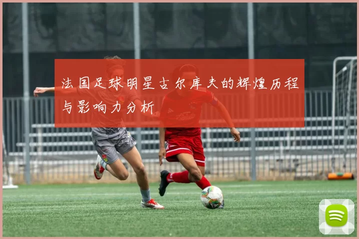 法国足球明星古尔库夫的辉煌历程与影响力分析