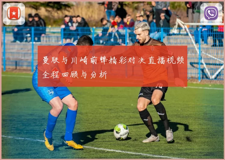 曼联与川崎前锋精彩对决直播视频全程回顾与分析
