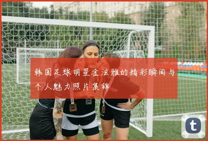 韩国足球明星金泫雅的精彩瞬间与个人魅力照片集锦