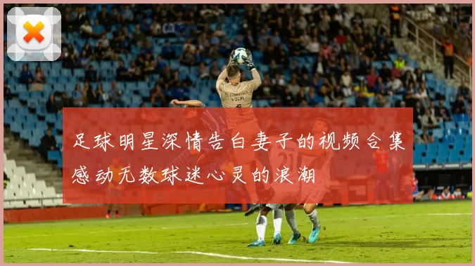 足球明星深情告白妻子的视频合集感动无数球迷心灵的浪潮