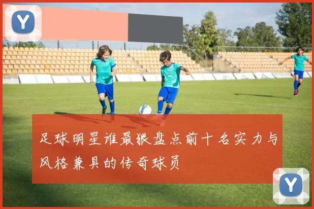 足球明星谁最狠盘点前十名实力与风格兼具的传奇球员